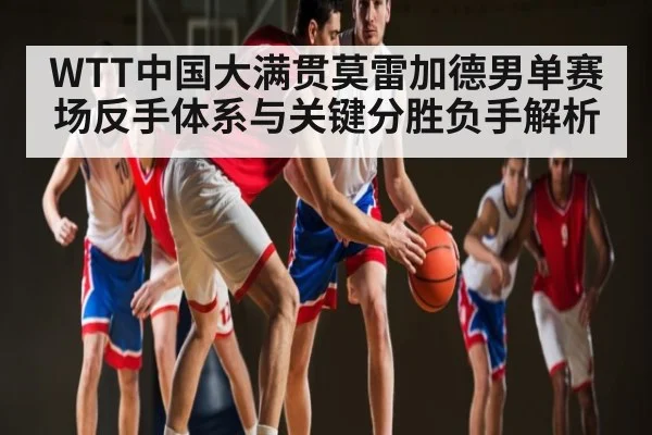 WTT中国大满贯莫雷加德男单赛场反手体系与关键分胜负手解析
