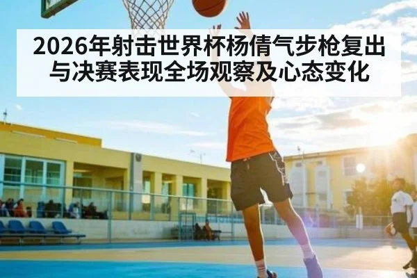 2026年射击世界杯杨倩气步枪复出与决赛表现全场观察及心态变化